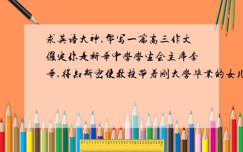 求英语大神,帮写一篇高三作文假定你是新华中学学生会主席李华,得知斯密使教授带着刚大学毕业的女儿在川西做志愿者(教英语)请带校长写一份电子邮件,请他们来你校做次讲座,并就他们来