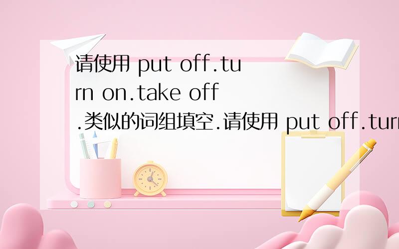 请使用 put off.turn on.take off.类似的词组填空.请使用 put off.turn on.take off. 类似的词组填空. 拜托了 各位大神 我急用啊