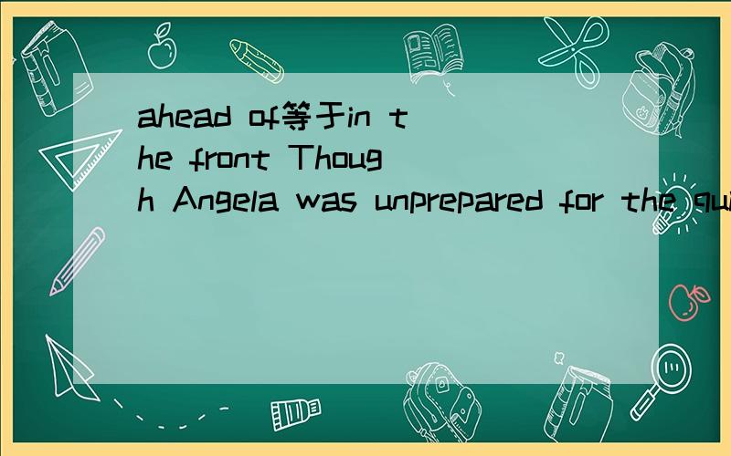 ahead of等于in the front Though Angela was unprepared for the quiz show,she was________the other two contestants.A.ahead ofB.in the front ofC.next toD.far behind