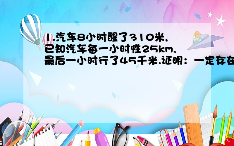 1.汽车8小时醒了310米,已知汽车每一小时性25km,最后一小时行了45千米.证明：一定存在连续的两小时,在这两小时内汽车至少行了80千米?