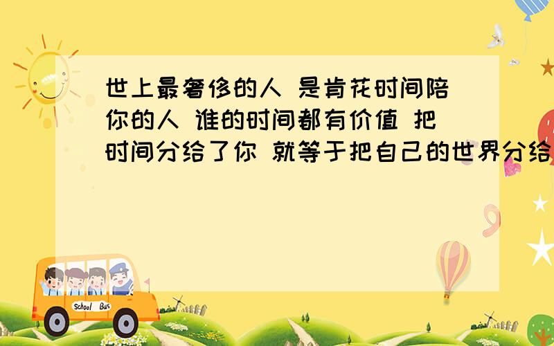 世上最奢侈的人 是肯花时间陪你的人 谁的时间都有价值 把时间分给了你 就等于把自己的世界分给了你 世界那么大 是多大的情分 人们总给'爱'添加了各种含义 其实这个字的解释也很简单