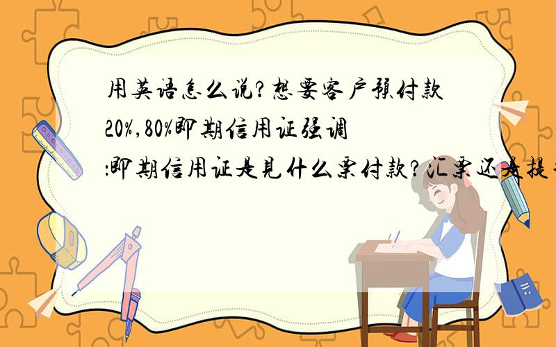 用英语怎么说?想要客户预付款20%,80%即期信用证强调：即期信用证是见什么票付款?汇票还是提单还是?