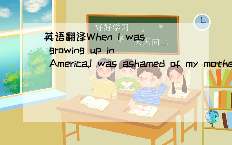 英语翻译When I was growing up in America,I was ashamed of my mother’s Chinese English.Because of her English,she was often treated unfairly.People in department stores,at banks,and at restaurants did not take her seriously ,did not give her goo