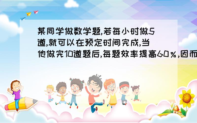 某同学做数学题,若每小时做5道,就可以在预定时间完成,当他做完10道题后,每题效率提高60％,因而不但提不但提前3小时,而且还多做了6题,问原计划做多少题?多少小时完成?在十点半之前给答案