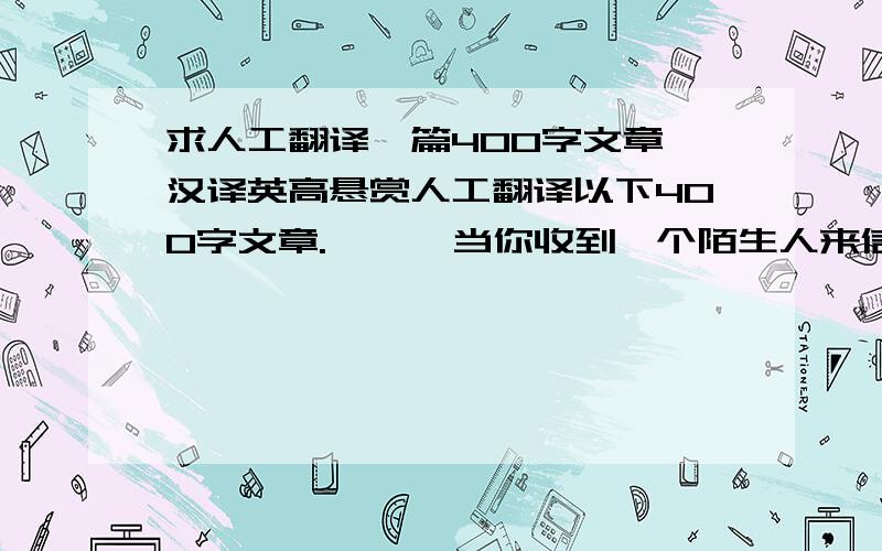 求人工翻译一篇400字文章,汉译英高悬赏人工翻译以下400字文章.      当你收到一个陌生人来信的时候,也许会感到惊讶,但事实上你早已走进了我的生活,成了我的老友.    2004年12月10日,一个永难