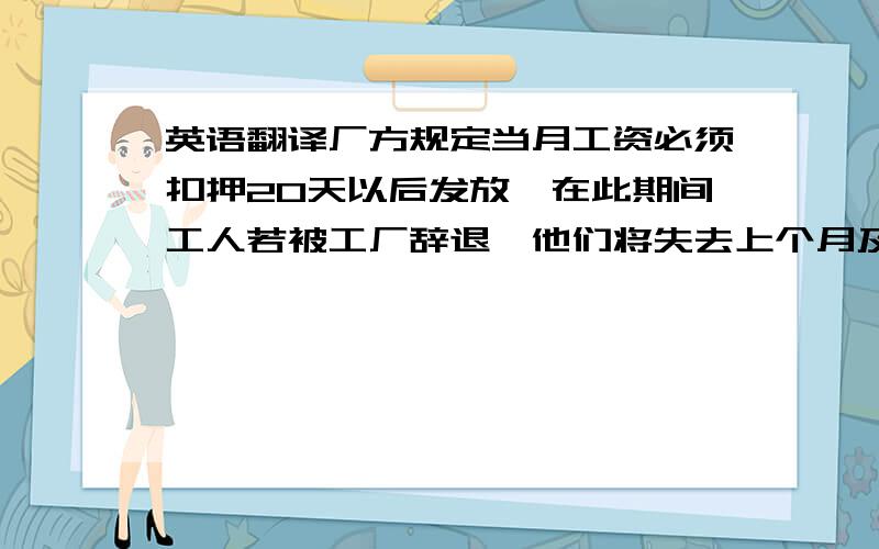 英语翻译厂方规定当月工资必须扣押20天以后发放,在此期间工人若被工厂辞退,他们将失去上个月及本月所有工资,比如某甲在2月19号被解雇,他/她将失去1月1日至2月19日的所有工资.事实上工人