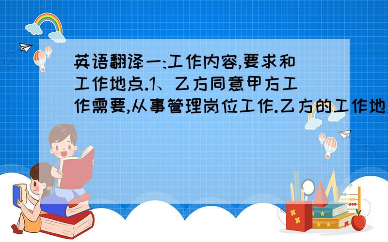 英语翻译一:工作内容,要求和工作地点.1、乙方同意甲方工作需要,从事管理岗位工作.乙方的工作地点位于浙江省.乙方须根据甲方规定的岗位工作职责和要求,按时、按质、按量完成本职工作.2