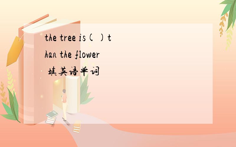 the tree is()than the flower 填英语单词