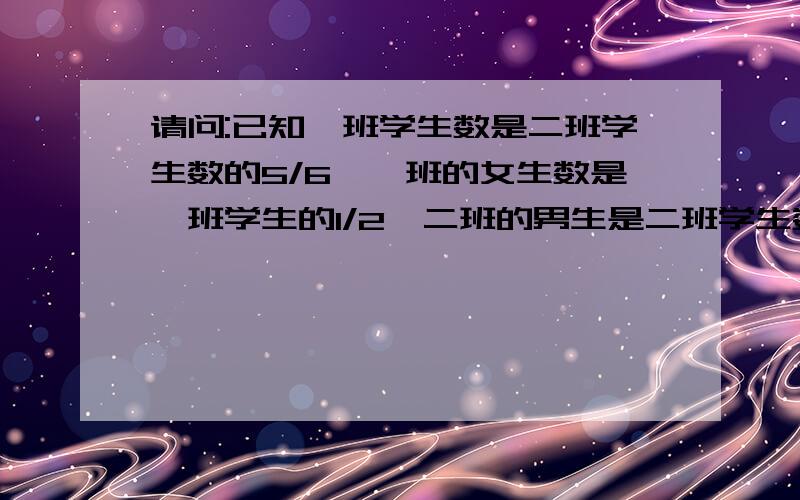 请问:已知一班学生数是二班学生数的5/6,一班的女生数是一班学生的1/2,二班的男生是二班学生数的8/15,那已知一班学生数是二班学生数的5/6,一班的女生数是一班学生的1/2,二班的男生是二班学