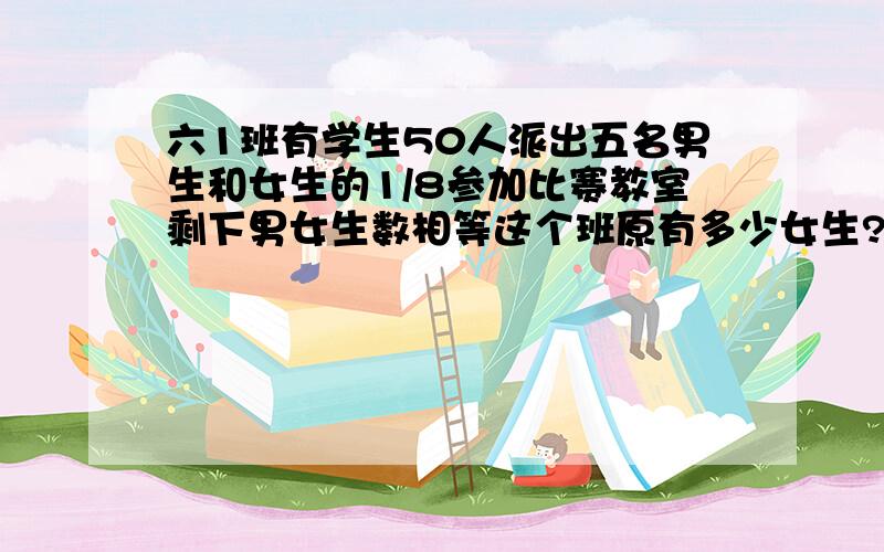 六1班有学生50人派出五名男生和女生的1/8参加比赛教室剩下男女生数相等这个班原有多少女生?算数解一定一定谁追快就选谁?