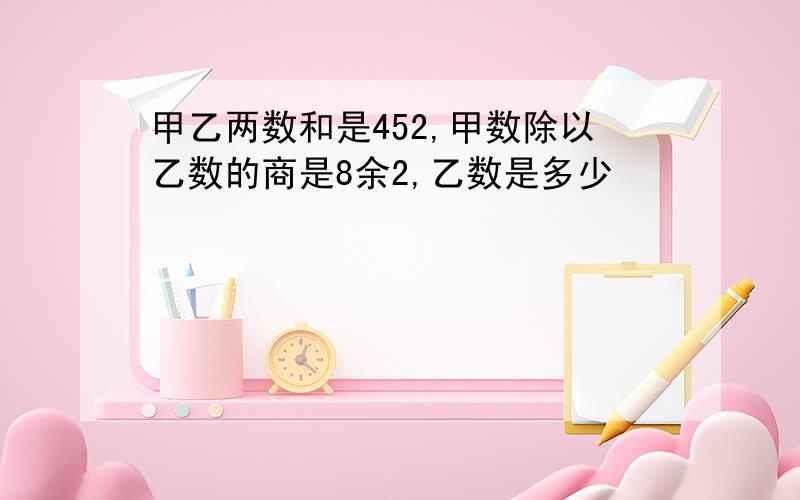 甲乙两数和是452,甲数除以乙数的商是8余2,乙数是多少