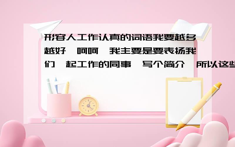 形容人工作认真的词语我要越多越好,呵呵,我主要是要表扬我们一起工作的同事,写个简介,所以这些词语不能太夸张啊~像类似一丝不苟就比较好了,要这类的