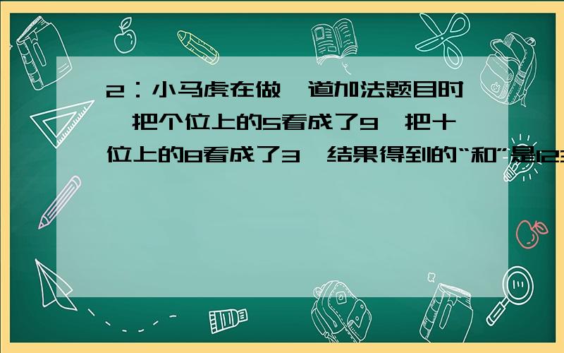 2：小马虎在做一道加法题目时,把个位上的5看成了9,把十位上的8看成了3,结果得到的“和”是123.问：正麻烦能告诉解题方法吗?