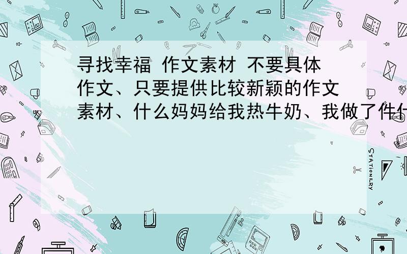 寻找幸福 作文素材 不要具体作文、只要提供比较新颖的作文素材、什么妈妈给我热牛奶、我做了件什么好事啊、这些都太老套了、有没有从身边的事所感悟的幸福、最好不是关于自己的【