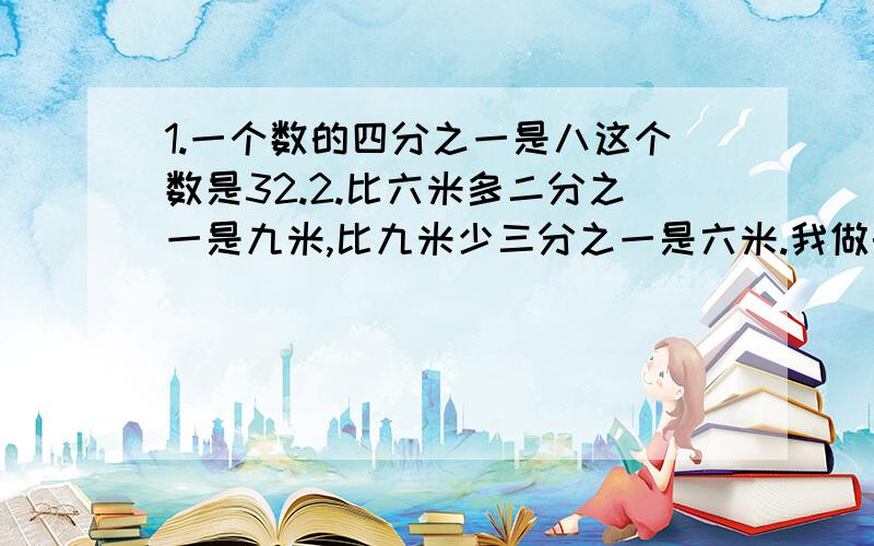 1.一个数的四分之一是八这个数是32.2.比六米多二分之一是九米,比九米少三分之一是六米.我做的对吗?