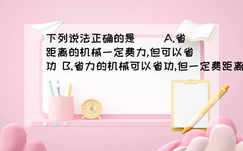 下列说法正确的是( )A.省距离的机械一定费力,但可以省功 B.省力的机械可以省功,但一定费距离C.下列说法正确的是（ ）A．省距离的机械一定费力,但可以省功 B．省力的机械可以省功,但一定