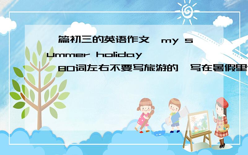 一篇初三的英语作文《my summer holiday》,80词左右不要写旅游的,写在暑假里做了什么事,还有,要写去了广州姑姑家两个星期,求下午3点30分前交.不要写广州的景区，只是写去了广州姑姑家两个星