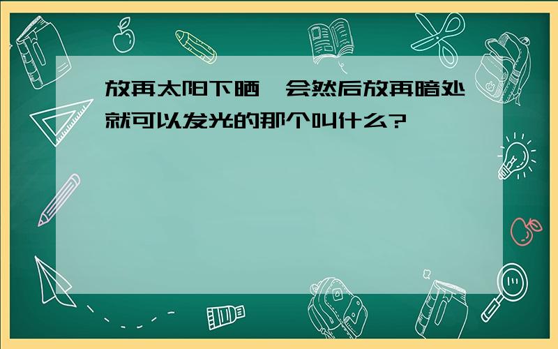 放再太阳下晒一会然后放再暗处就可以发光的那个叫什么?