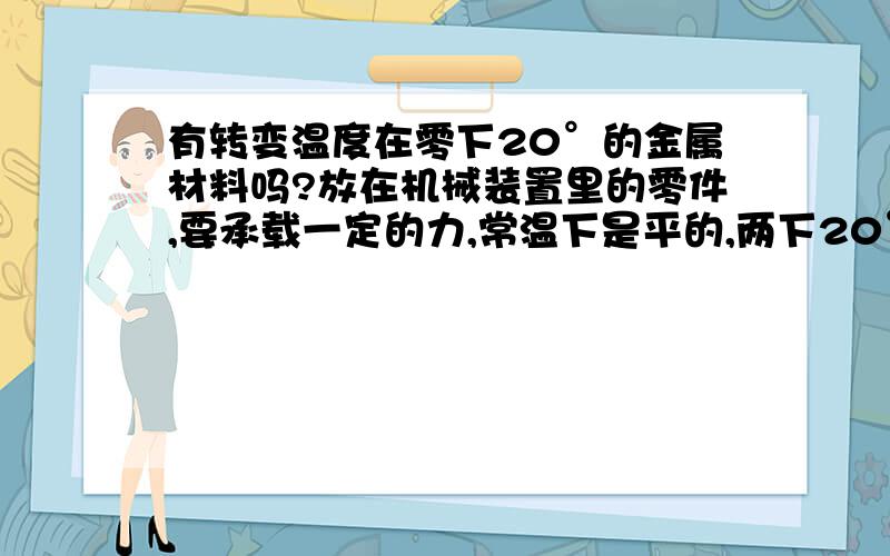 有转变温度在零下20°的金属材料吗?放在机械装置里的零件,要承载一定的力,常温下是平的,两下20°左右是弯曲,可否有符合这种条件的记忆金属材料,