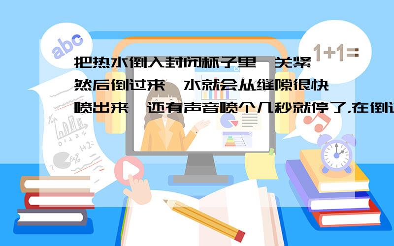 把热水倒入封闭杯子里,关紧,然后倒过来,水就会从缝隙很快喷出来,还有声音喷个几秒就停了，在倒过来就不会喷了，每次都这样，友好的解决方法吗