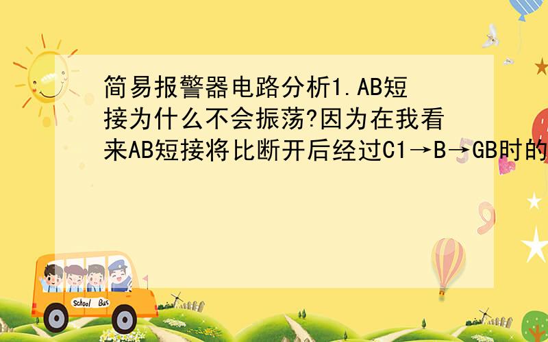 简易报警器电路分析1.AB短接为什么不会振荡?因为在我看来AB短接将比断开后经过C1→B→GB时的电流要大,那么R2上分得的电流U2=I×R2也将更大,毕竟B和C1也是有阻抗的嘛.既然这样,那么R2提供给V1