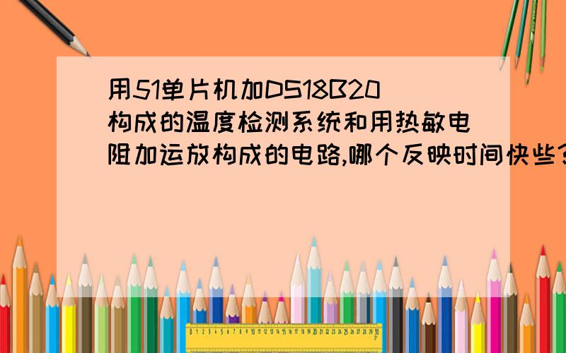 用51单片机加DS18B20构成的温度检测系统和用热敏电阻加运放构成的电路,哪个反映时间快些?比如温度3秒内升高50度的话,用哪个电路合适