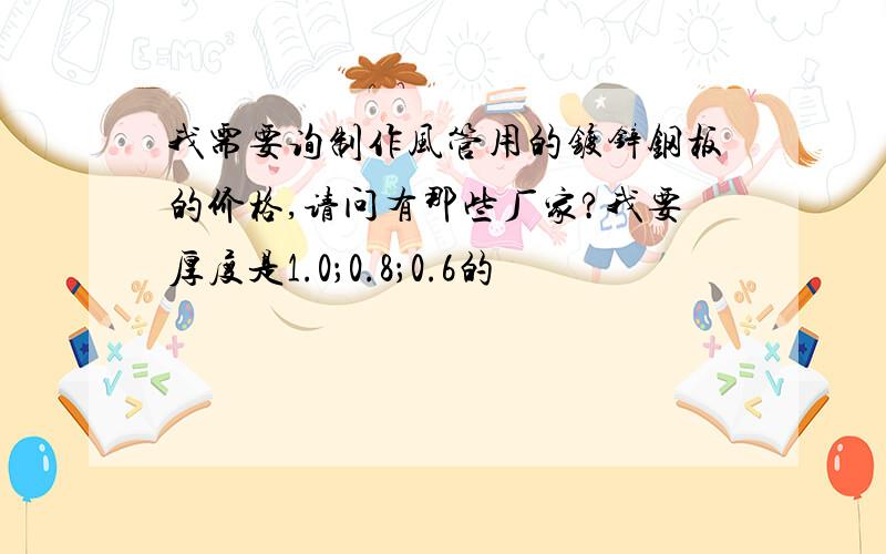 我需要询制作风管用的镀锌钢板的价格,请问有那些厂家?我要厚度是1.0；0.8；0.6的