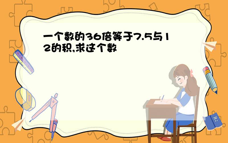 一个数的36倍等于7.5与12的积,求这个数