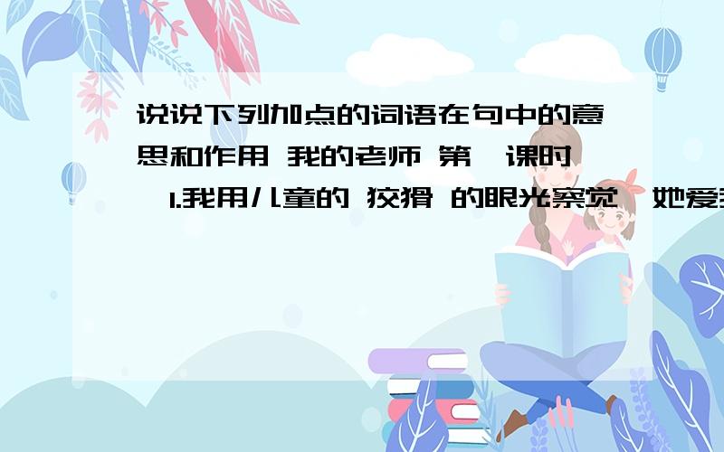 说说下列加点的词语在句中的意思和作用 我的老师 第一课时,1.我用儿童的 狡猾 的眼光察觉,她爱我们,并没有存心要打的意思2.即使他写字的时候,我们也 默默 地看着他,连他握铅笔的姿势都