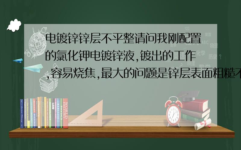 电镀锌锌层不平整请问我刚配置的氯化钾电镀锌液,镀出的工作,容易烧焦,最大的问题是锌层表面粗糙不平,用东西刮刮就吊了.原料配比是230,75,35的比例来的..这是哪里出了问题?