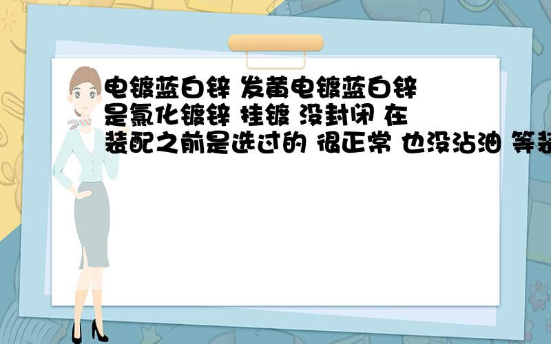 电镀蓝白锌 发黄电镀蓝白锌 是氯化镀锌 挂镀 没封闭 在装配之前是选过的 很正常 也没沾油 等装配完成发货到客户那去以后 有很多是发黄的 大约30个的样子 客户照片传来 跟好的比确实太