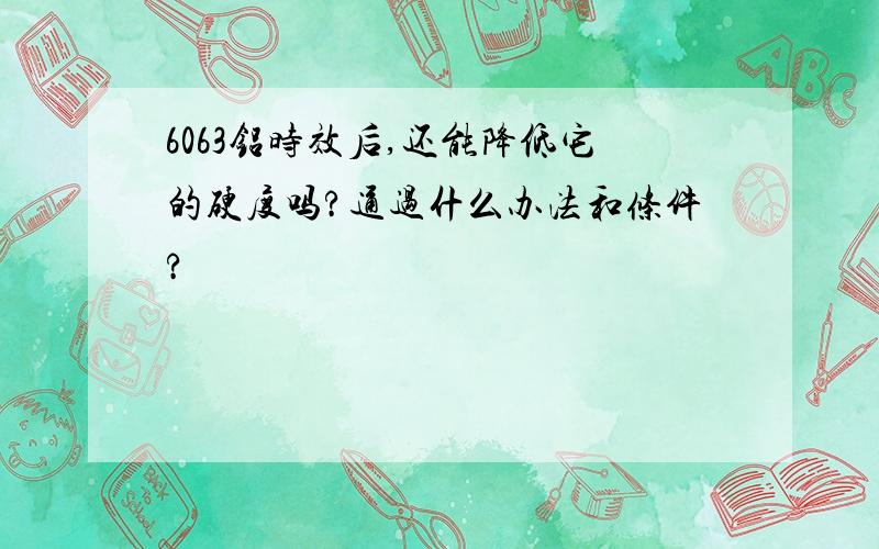 6063铝时效后,还能降低它的硬度吗?通过什么办法和条件?