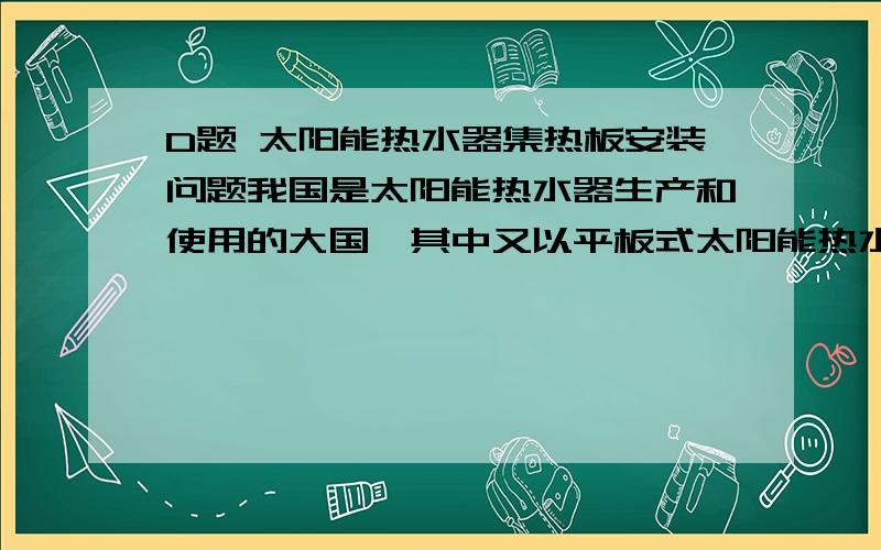 D题 太阳能热水器集热板安装问题我国是太阳能热水器生产和使用的大国,其中又以平板式太阳能热水器最为普及,这种热水器将吉尔冠以平板方式铺设在屋顶,其集热效率的高低涉及材料、密