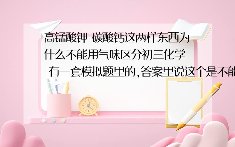 高锰酸钾 碳酸钙这两样东西为什么不能用气味区分初三化学  有一套模拟题里的,答案里说这个是不能用气体区分的,求解释,高锰酸钾不是有刺激性气味吗