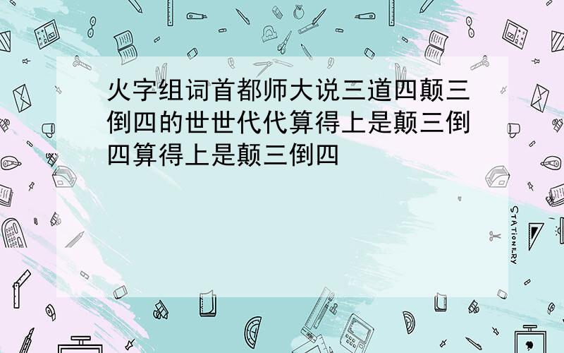 火字组词首都师大说三道四颠三倒四的世世代代算得上是颠三倒四算得上是颠三倒四