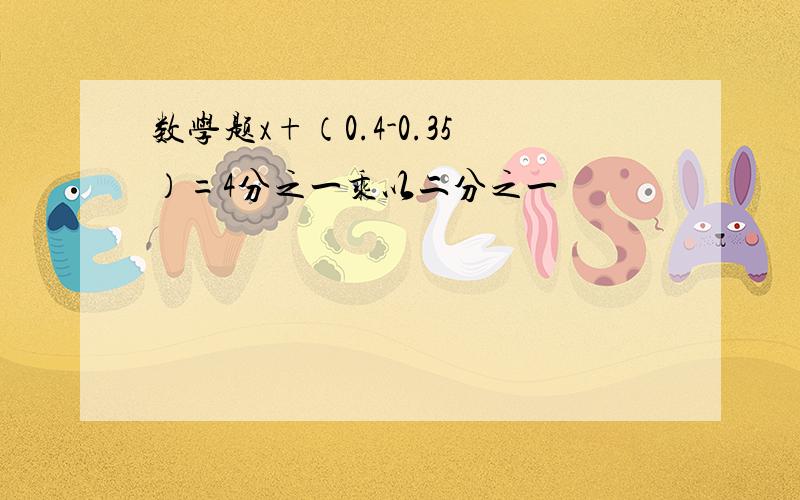 数学题x+（0.4-0.35）=4分之一乘以二分之一