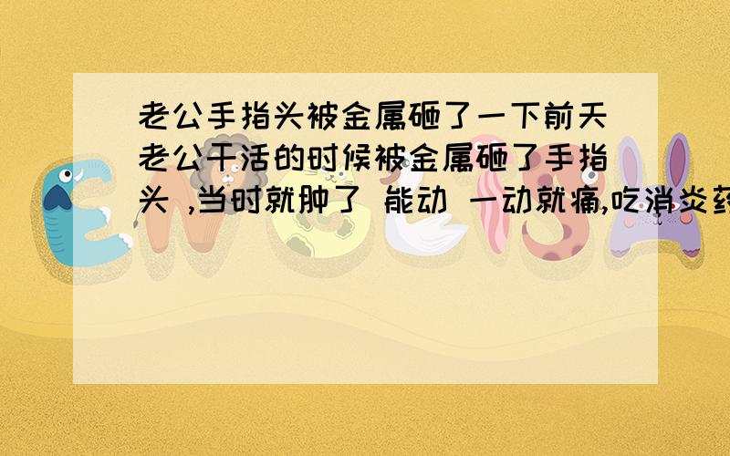 老公手指头被金属砸了一下前天老公干活的时候被金属砸了手指头 ,当时就肿了 能动 一动就痛,吃消炎药肿的差点了,今天又不小心砸了一下,没有上次厉害 又肿的厉害了 能动 不能使劲 痛 ,我