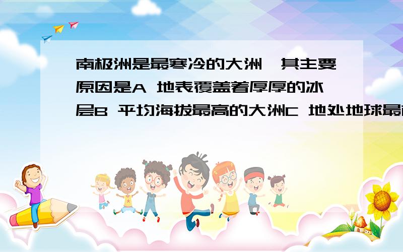 南极洲是最寒冷的大洲,其主要原因是A 地表覆盖着厚厚的冰层B 平均海拔最高的大洲C 地处地球最南端,纬度高D 周围有寒流经过