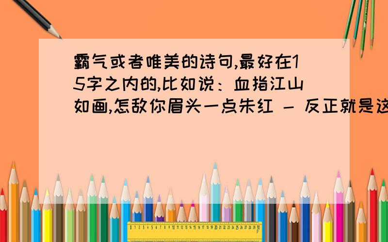 霸气或者唯美的诗句,最好在15字之内的,比如说：血指江山如画,怎敌你眉头一点朱红 - 反正就是这个意思啦,说不清.