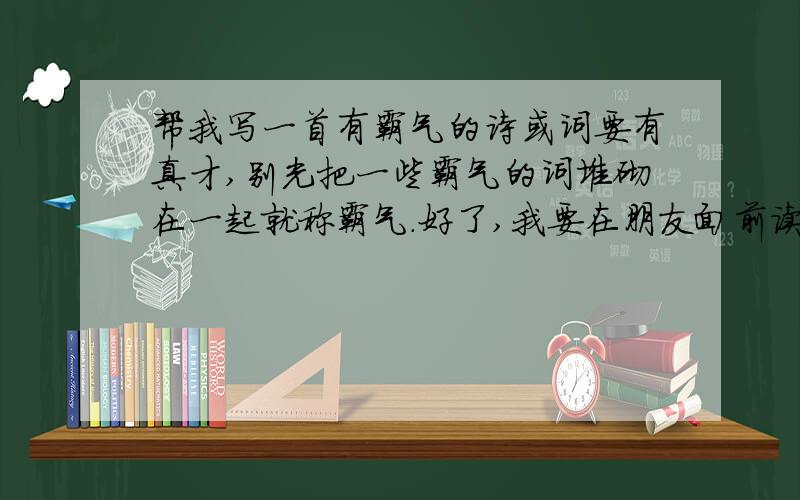 帮我写一首有霸气的诗或词要有真才,别光把一些霸气的词堆砌在一起就称霸气.好了,我要在朋友面前读的,要好,我没写过诗,但爱读诗词,写个霸气有气概的就行,我要在朋友面前要读的.而一楼