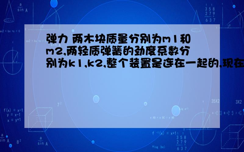 弹力 两木块质量分别为m1和m2,两轻质弹簧的劲度系数分别为k1,k2,整个装置是连在一起的,现在向上提上面的木块,问下面的弹簧刚好离开地面时,提了多少距离（就是两个弹簧总共提了多少距离