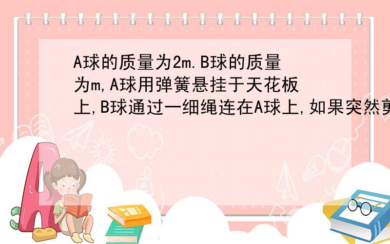 A球的质量为2m.B球的质量为m,A球用弹簧悬挂于天花板上,B球通过一细绳连在A球上,如果突然剪断悬绳,则剪断悬绳瞬间A球加速度为————