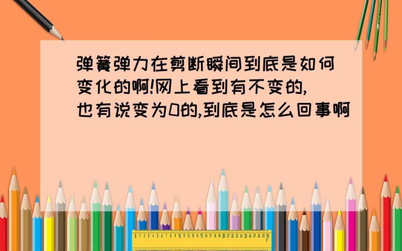 弹簧弹力在剪断瞬间到底是如何变化的啊!网上看到有不变的,也有说变为0的,到底是怎么回事啊