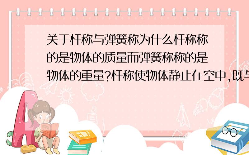 关于杆称与弹簧称为什么杆称称的是物体的质量而弹簧称称的是物体的重量?杆称使物体静止在空中,既与物体所受到的重力相平衡．那为什么测出来的不是重力?