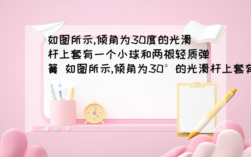 如图所示,倾角为30度的光滑杆上套有一个小球和两根轻质弹簧 如图所示,倾角为30°的光滑杆上套有一个小球和两根轻质弹簧a、b两弹簧的一端各与小球相连,另一端分别用小钉M、N固定于杆上,