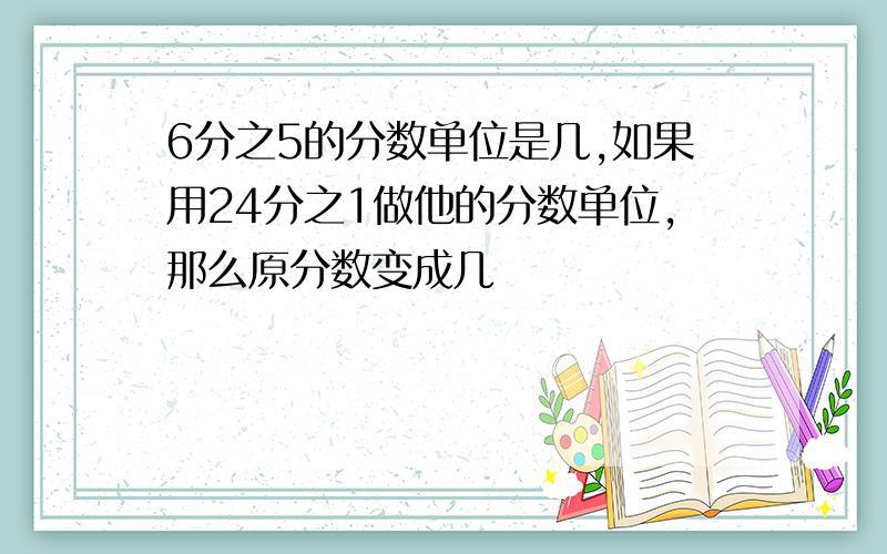 6分之5的分数单位是几,如果用24分之1做他的分数单位,那么原分数变成几