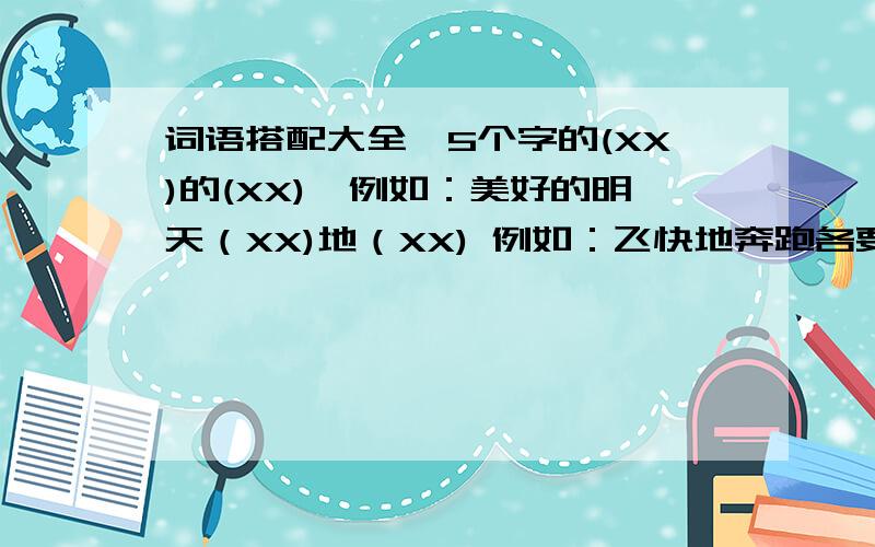 词语搭配大全　5个字的(XX)的(XX)　例如：美好的明天（XX)地（XX) 例如：飞快地奔跑各要50组～各位美女帅哥们来帮帮忙嘞～好的有追加银子～