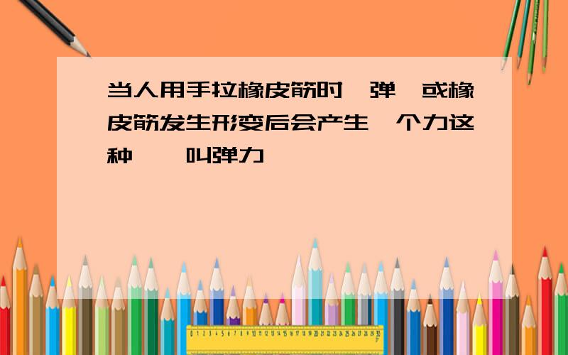 当人用手拉橡皮筋时,弹簧或橡皮筋发生形变后会产生一个力这种——叫弹力