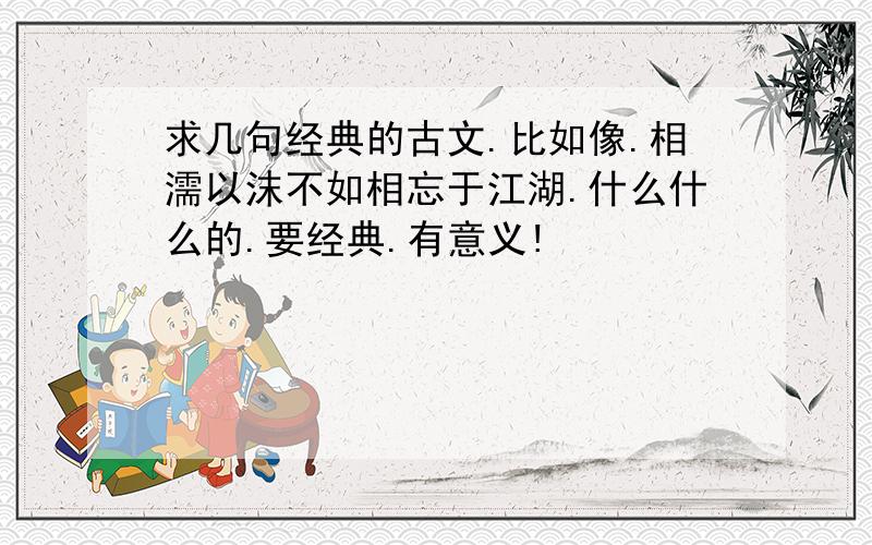 求几句经典的古文.比如像.相濡以沫不如相忘于江湖.什么什么的.要经典.有意义!