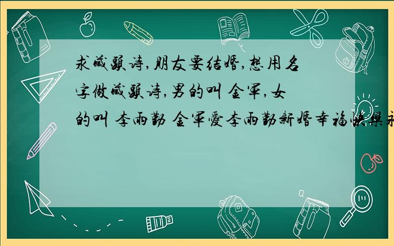 求藏头诗,朋友要结婚,想用名字做藏头诗,男的叫 金军,女的叫 李雨勤 金军爱李雨勤新婚幸福快乐永远!全部财富值送上,不多,望多多包涵!